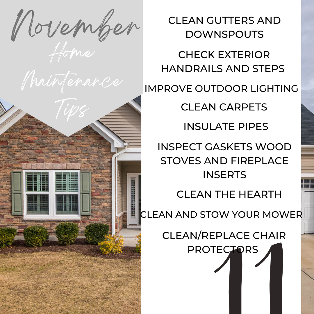 November Home Maintenance Tips. Clean Gutters and Downspouts, Ckeck Exterior Handrails and steps, Improve outdoor lighting, clean carpets, insulate pipes, inspect gaskets wood stoves and fireplace inserts, clean the hearth, clean and stow your mower.